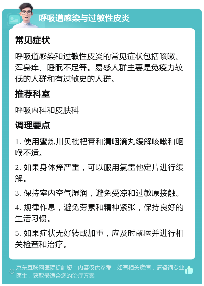 呼吸道感染与过敏性皮炎 常见症状 呼吸道感染和过敏性皮炎的常见症状包括咳嗽、浑身痒、睡眠不足等。易感人群主要是免疫力较低的人群和有过敏史的人群。 推荐科室 呼吸内科和皮肤科 调理要点 1. 使用蜜炼川贝枇杷膏和清咽滴丸缓解咳嗽和咽喉不适。 2. 如果身体痒严重，可以服用氯雷他定片进行缓解。 3. 保持室内空气湿润，避免受凉和过敏原接触。 4. 规律作息，避免劳累和精神紧张，保持良好的生活习惯。 5. 如果症状无好转或加重，应及时就医并进行相关检查和治疗。