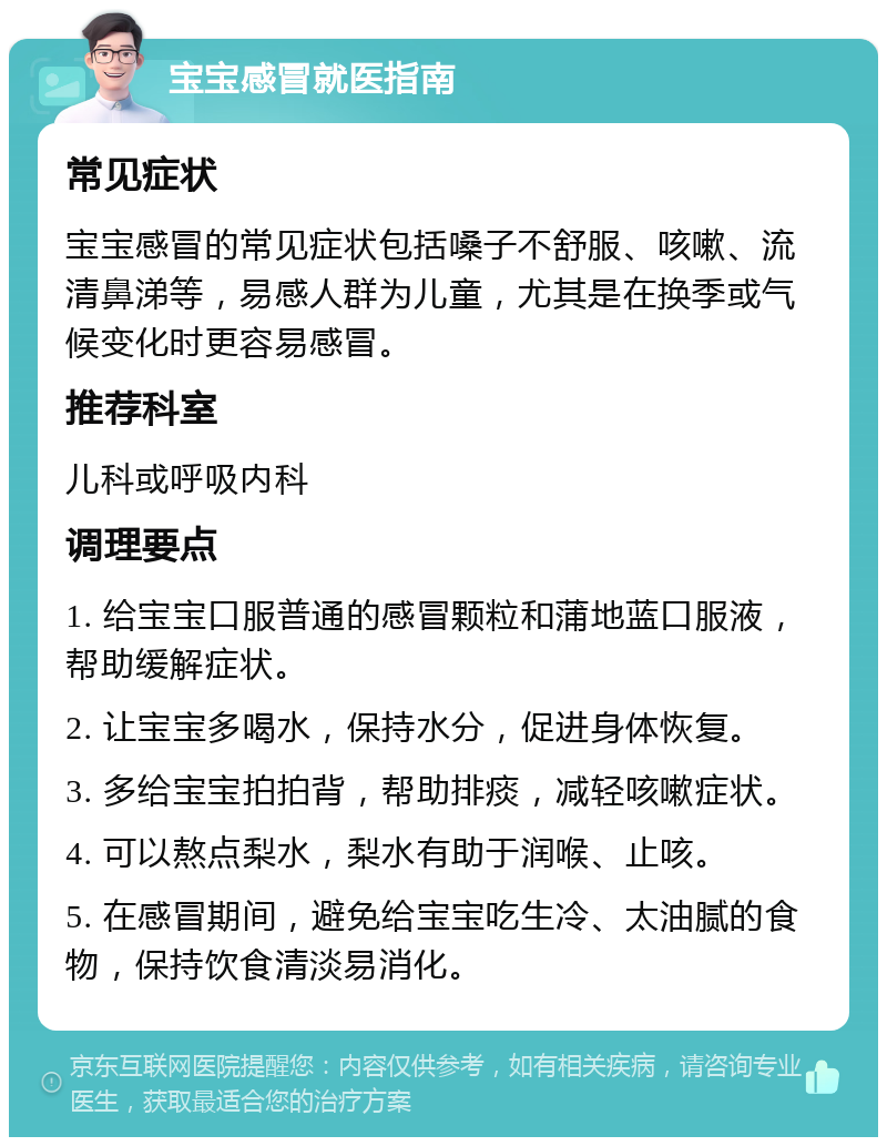 宝宝感冒就医指南 常见症状 宝宝感冒的常见症状包括嗓子不舒服、咳嗽、流清鼻涕等，易感人群为儿童，尤其是在换季或气候变化时更容易感冒。 推荐科室 儿科或呼吸内科 调理要点 1. 给宝宝口服普通的感冒颗粒和蒲地蓝口服液，帮助缓解症状。 2. 让宝宝多喝水，保持水分，促进身体恢复。 3. 多给宝宝拍拍背，帮助排痰，减轻咳嗽症状。 4. 可以熬点梨水，梨水有助于润喉、止咳。 5. 在感冒期间，避免给宝宝吃生冷、太油腻的食物，保持饮食清淡易消化。