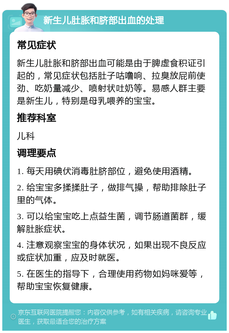 新生儿肚胀和脐部出血的处理 常见症状 新生儿肚胀和脐部出血可能是由于脾虚食积证引起的，常见症状包括肚子咕噜响、拉臭放屁前使劲、吃奶量减少、喷射状吐奶等。易感人群主要是新生儿，特别是母乳喂养的宝宝。 推荐科室 儿科 调理要点 1. 每天用碘伏消毒肚脐部位，避免使用酒精。 2. 给宝宝多揉揉肚子，做排气操，帮助排除肚子里的气体。 3. 可以给宝宝吃上点益生菌，调节肠道菌群，缓解肚胀症状。 4. 注意观察宝宝的身体状况，如果出现不良反应或症状加重，应及时就医。 5. 在医生的指导下，合理使用药物如妈咪爱等，帮助宝宝恢复健康。