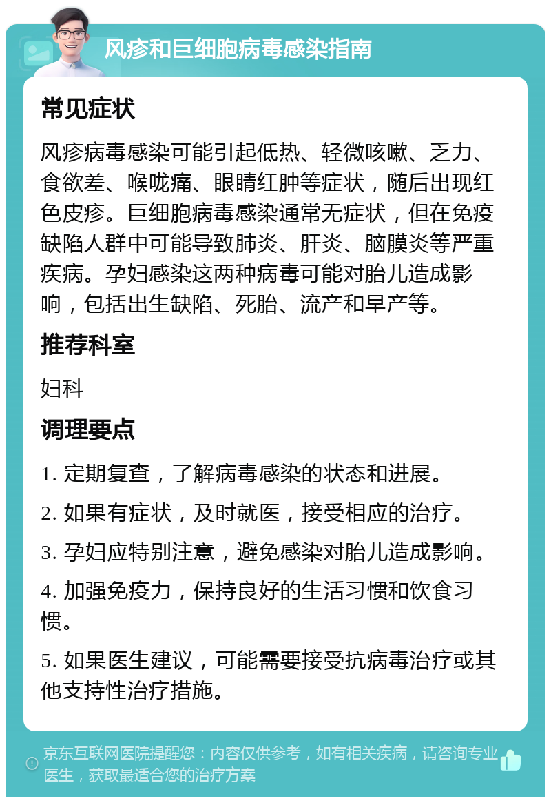 风疹和巨细胞病毒感染指南 常见症状 风疹病毒感染可能引起低热、轻微咳嗽、乏力、食欲差、喉咙痛、眼睛红肿等症状，随后出现红色皮疹。巨细胞病毒感染通常无症状，但在免疫缺陷人群中可能导致肺炎、肝炎、脑膜炎等严重疾病。孕妇感染这两种病毒可能对胎儿造成影响，包括出生缺陷、死胎、流产和早产等。 推荐科室 妇科 调理要点 1. 定期复查，了解病毒感染的状态和进展。 2. 如果有症状，及时就医，接受相应的治疗。 3. 孕妇应特别注意，避免感染对胎儿造成影响。 4. 加强免疫力，保持良好的生活习惯和饮食习惯。 5. 如果医生建议，可能需要接受抗病毒治疗或其他支持性治疗措施。