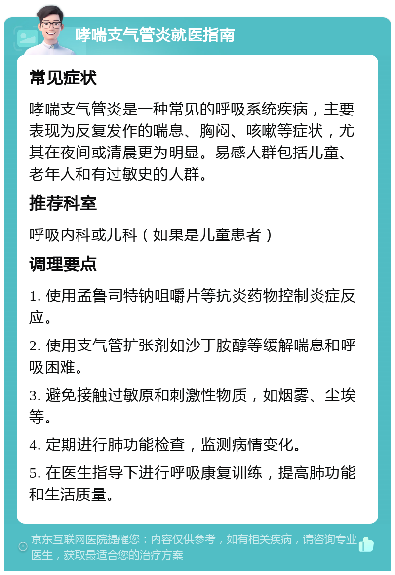 哮喘支气管炎就医指南 常见症状 哮喘支气管炎是一种常见的呼吸系统疾病，主要表现为反复发作的喘息、胸闷、咳嗽等症状，尤其在夜间或清晨更为明显。易感人群包括儿童、老年人和有过敏史的人群。 推荐科室 呼吸内科或儿科（如果是儿童患者） 调理要点 1. 使用孟鲁司特钠咀嚼片等抗炎药物控制炎症反应。 2. 使用支气管扩张剂如沙丁胺醇等缓解喘息和呼吸困难。 3. 避免接触过敏原和刺激性物质，如烟雾、尘埃等。 4. 定期进行肺功能检查，监测病情变化。 5. 在医生指导下进行呼吸康复训练，提高肺功能和生活质量。