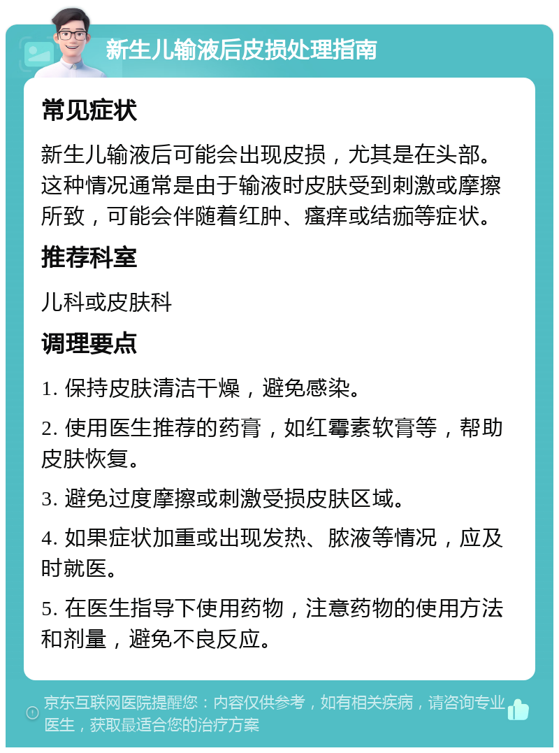 新生儿输液后皮损处理指南 常见症状 新生儿输液后可能会出现皮损，尤其是在头部。这种情况通常是由于输液时皮肤受到刺激或摩擦所致，可能会伴随着红肿、瘙痒或结痂等症状。 推荐科室 儿科或皮肤科 调理要点 1. 保持皮肤清洁干燥，避免感染。 2. 使用医生推荐的药膏，如红霉素软膏等，帮助皮肤恢复。 3. 避免过度摩擦或刺激受损皮肤区域。 4. 如果症状加重或出现发热、脓液等情况，应及时就医。 5. 在医生指导下使用药物，注意药物的使用方法和剂量，避免不良反应。