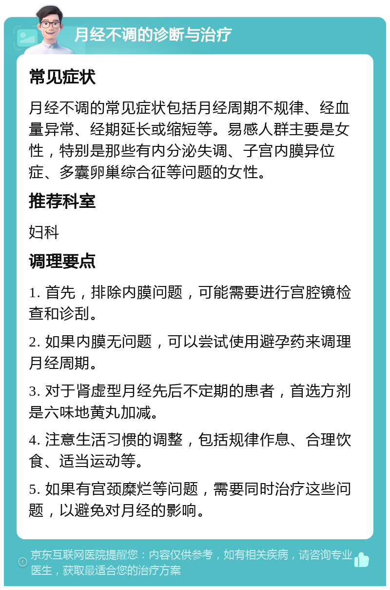 月经不调的诊断与治疗 常见症状 月经不调的常见症状包括月经周期不规律、经血量异常、经期延长或缩短等。易感人群主要是女性，特别是那些有内分泌失调、子宫内膜异位症、多囊卵巢综合征等问题的女性。 推荐科室 妇科 调理要点 1. 首先，排除内膜问题，可能需要进行宫腔镜检查和诊刮。 2. 如果内膜无问题，可以尝试使用避孕药来调理月经周期。 3. 对于肾虚型月经先后不定期的患者，首选方剂是六味地黄丸加减。 4. 注意生活习惯的调整，包括规律作息、合理饮食、适当运动等。 5. 如果有宫颈糜烂等问题，需要同时治疗这些问题，以避免对月经的影响。