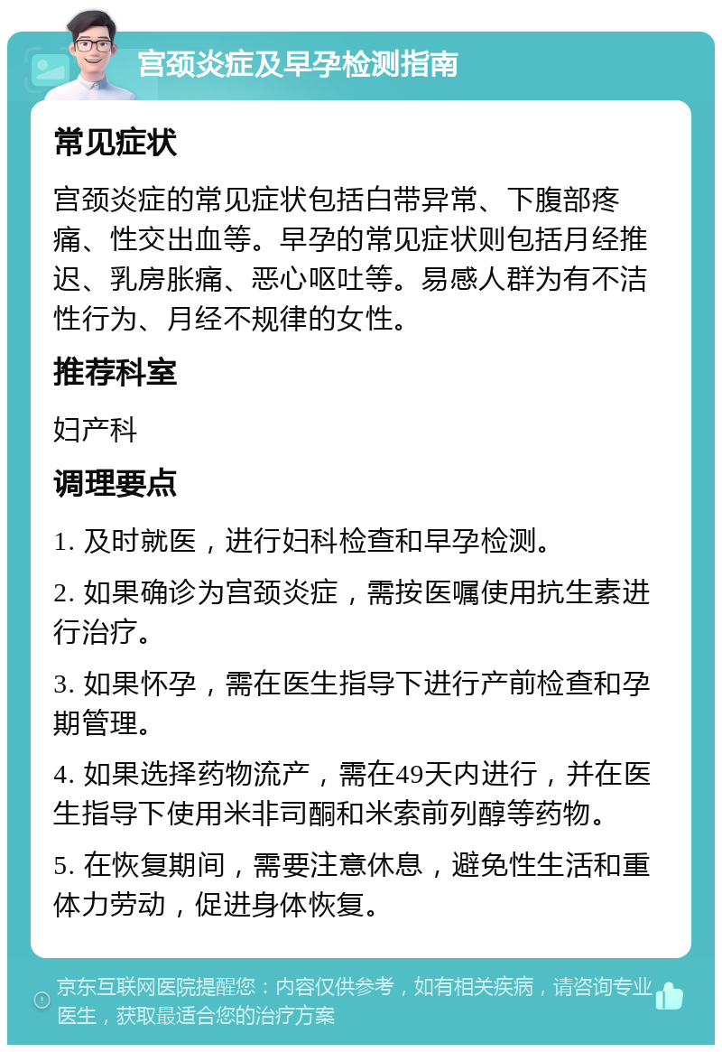 宫颈炎症及早孕检测指南 常见症状 宫颈炎症的常见症状包括白带异常、下腹部疼痛、性交出血等。早孕的常见症状则包括月经推迟、乳房胀痛、恶心呕吐等。易感人群为有不洁性行为、月经不规律的女性。 推荐科室 妇产科 调理要点 1. 及时就医，进行妇科检查和早孕检测。 2. 如果确诊为宫颈炎症，需按医嘱使用抗生素进行治疗。 3. 如果怀孕，需在医生指导下进行产前检查和孕期管理。 4. 如果选择药物流产，需在49天内进行，并在医生指导下使用米非司酮和米索前列醇等药物。 5. 在恢复期间，需要注意休息，避免性生活和重体力劳动，促进身体恢复。