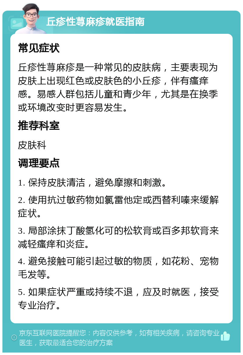 丘疹性荨麻疹就医指南 常见症状 丘疹性荨麻疹是一种常见的皮肤病，主要表现为皮肤上出现红色或皮肤色的小丘疹，伴有瘙痒感。易感人群包括儿童和青少年，尤其是在换季或环境改变时更容易发生。 推荐科室 皮肤科 调理要点 1. 保持皮肤清洁，避免摩擦和刺激。 2. 使用抗过敏药物如氯雷他定或西替利嗪来缓解症状。 3. 局部涂抹丁酸氢化可的松软膏或百多邦软膏来减轻瘙痒和炎症。 4. 避免接触可能引起过敏的物质，如花粉、宠物毛发等。 5. 如果症状严重或持续不退，应及时就医，接受专业治疗。