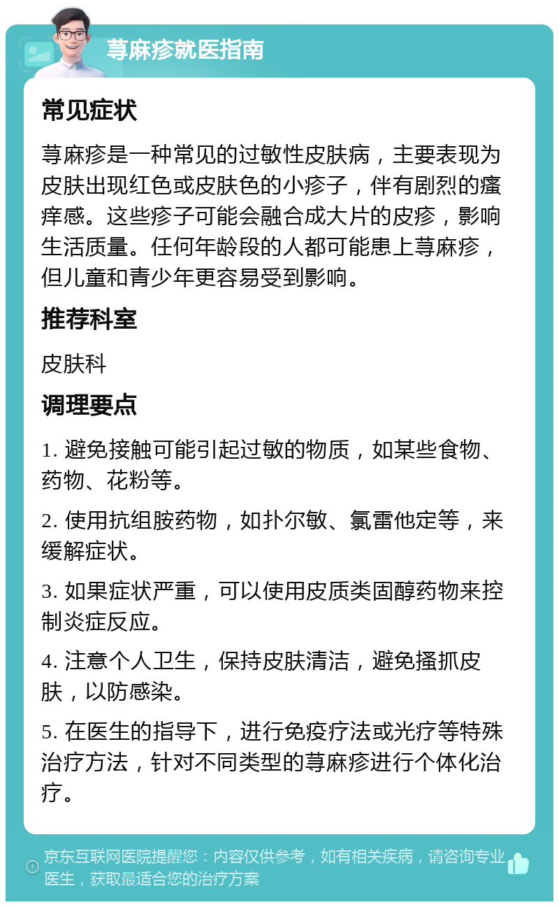 荨麻疹就医指南 常见症状 荨麻疹是一种常见的过敏性皮肤病，主要表现为皮肤出现红色或皮肤色的小疹子，伴有剧烈的瘙痒感。这些疹子可能会融合成大片的皮疹，影响生活质量。任何年龄段的人都可能患上荨麻疹，但儿童和青少年更容易受到影响。 推荐科室 皮肤科 调理要点 1. 避免接触可能引起过敏的物质，如某些食物、药物、花粉等。 2. 使用抗组胺药物，如扑尔敏、氯雷他定等，来缓解症状。 3. 如果症状严重，可以使用皮质类固醇药物来控制炎症反应。 4. 注意个人卫生，保持皮肤清洁，避免搔抓皮肤，以防感染。 5. 在医生的指导下，进行免疫疗法或光疗等特殊治疗方法，针对不同类型的荨麻疹进行个体化治疗。