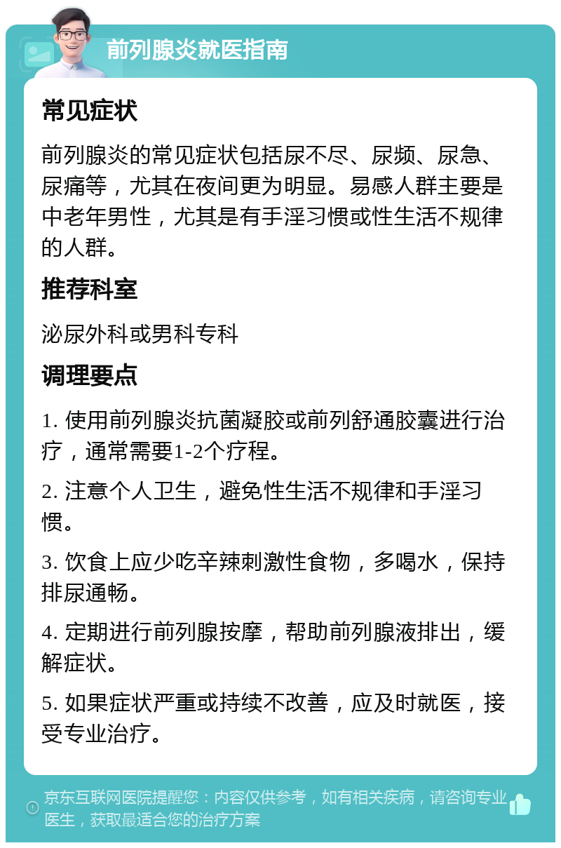 前列腺炎就医指南 常见症状 前列腺炎的常见症状包括尿不尽、尿频、尿急、尿痛等，尤其在夜间更为明显。易感人群主要是中老年男性，尤其是有手淫习惯或性生活不规律的人群。 推荐科室 泌尿外科或男科专科 调理要点 1. 使用前列腺炎抗菌凝胶或前列舒通胶囊进行治疗，通常需要1-2个疗程。 2. 注意个人卫生，避免性生活不规律和手淫习惯。 3. 饮食上应少吃辛辣刺激性食物，多喝水，保持排尿通畅。 4. 定期进行前列腺按摩，帮助前列腺液排出，缓解症状。 5. 如果症状严重或持续不改善，应及时就医，接受专业治疗。