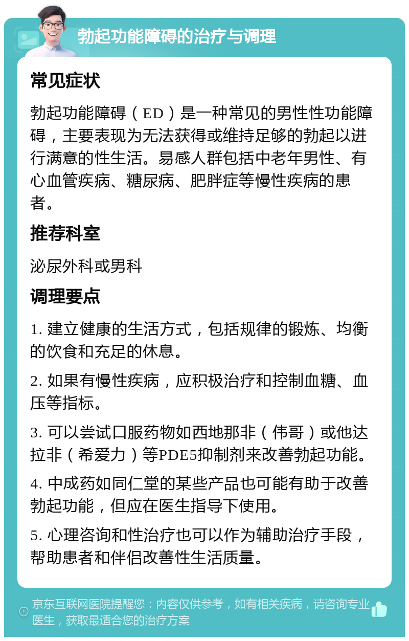 勃起功能障碍的治疗与调理 常见症状 勃起功能障碍（ED）是一种常见的男性性功能障碍，主要表现为无法获得或维持足够的勃起以进行满意的性生活。易感人群包括中老年男性、有心血管疾病、糖尿病、肥胖症等慢性疾病的患者。 推荐科室 泌尿外科或男科 调理要点 1. 建立健康的生活方式，包括规律的锻炼、均衡的饮食和充足的休息。 2. 如果有慢性疾病，应积极治疗和控制血糖、血压等指标。 3. 可以尝试口服药物如西地那非（伟哥）或他达拉非（希爱力）等PDE5抑制剂来改善勃起功能。 4. 中成药如同仁堂的某些产品也可能有助于改善勃起功能，但应在医生指导下使用。 5. 心理咨询和性治疗也可以作为辅助治疗手段，帮助患者和伴侣改善性生活质量。