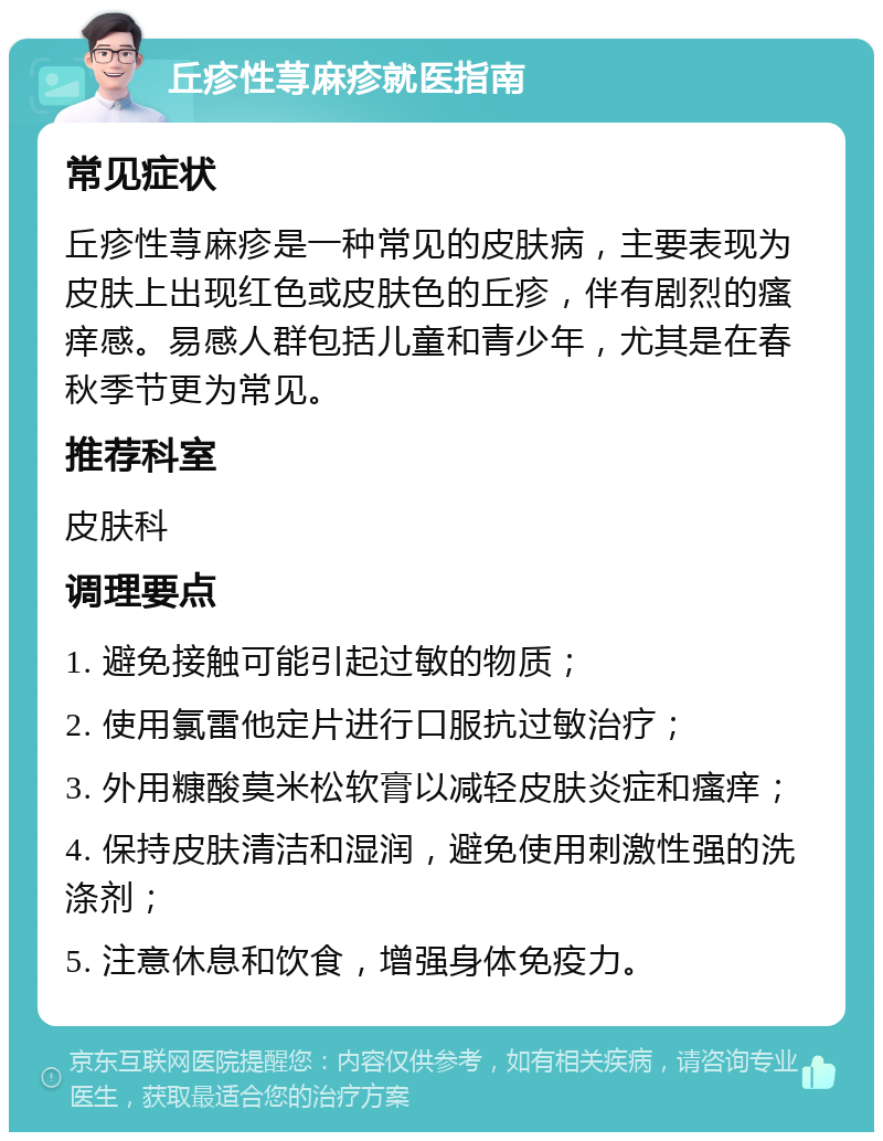 丘疹性荨麻疹就医指南 常见症状 丘疹性荨麻疹是一种常见的皮肤病，主要表现为皮肤上出现红色或皮肤色的丘疹，伴有剧烈的瘙痒感。易感人群包括儿童和青少年，尤其是在春秋季节更为常见。 推荐科室 皮肤科 调理要点 1. 避免接触可能引起过敏的物质； 2. 使用氯雷他定片进行口服抗过敏治疗； 3. 外用糠酸莫米松软膏以减轻皮肤炎症和瘙痒； 4. 保持皮肤清洁和湿润，避免使用刺激性强的洗涤剂； 5. 注意休息和饮食，增强身体免疫力。