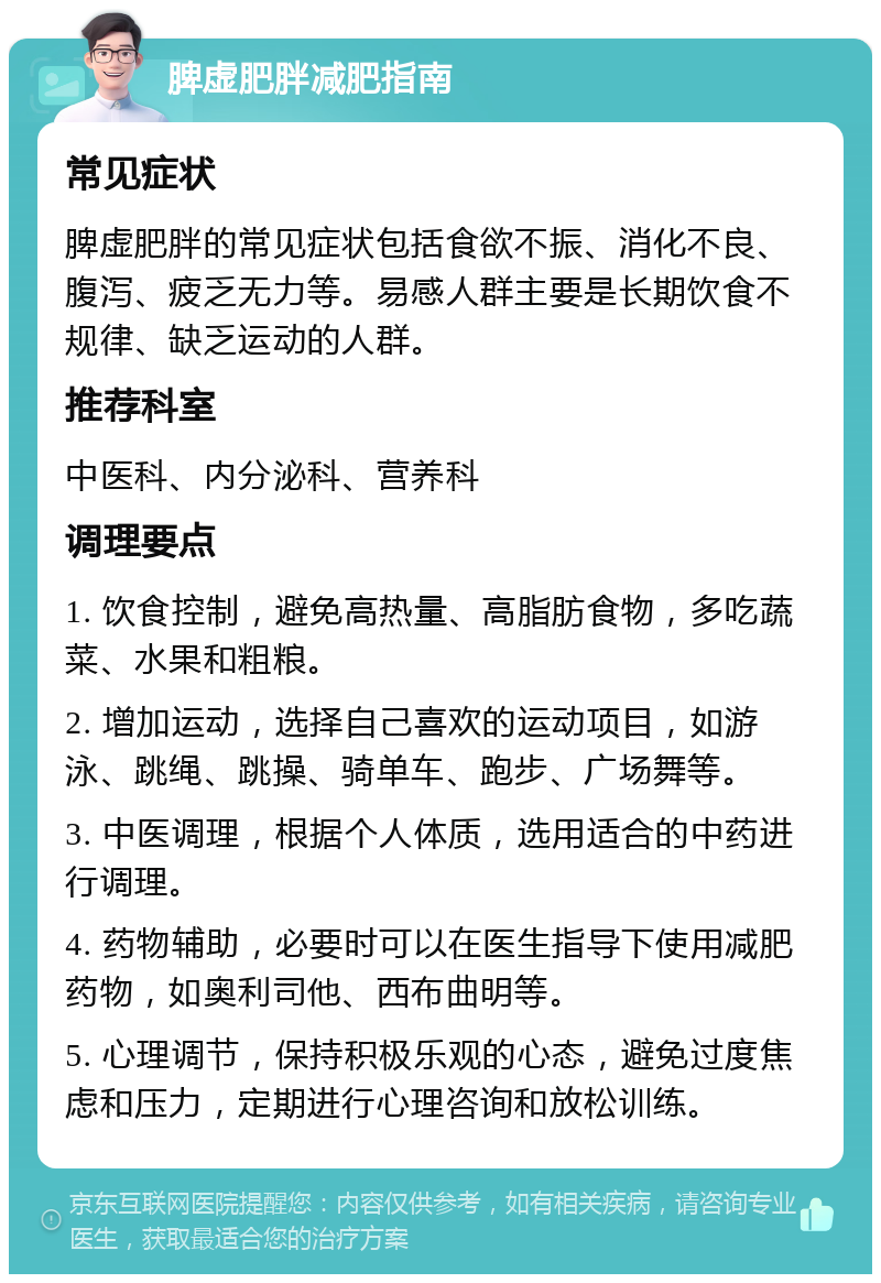 脾虚肥胖减肥指南 常见症状 脾虚肥胖的常见症状包括食欲不振、消化不良、腹泻、疲乏无力等。易感人群主要是长期饮食不规律、缺乏运动的人群。 推荐科室 中医科、内分泌科、营养科 调理要点 1. 饮食控制，避免高热量、高脂肪食物，多吃蔬菜、水果和粗粮。 2. 增加运动，选择自己喜欢的运动项目，如游泳、跳绳、跳操、骑单车、跑步、广场舞等。 3. 中医调理，根据个人体质，选用适合的中药进行调理。 4. 药物辅助，必要时可以在医生指导下使用减肥药物，如奥利司他、西布曲明等。 5. 心理调节，保持积极乐观的心态，避免过度焦虑和压力，定期进行心理咨询和放松训练。