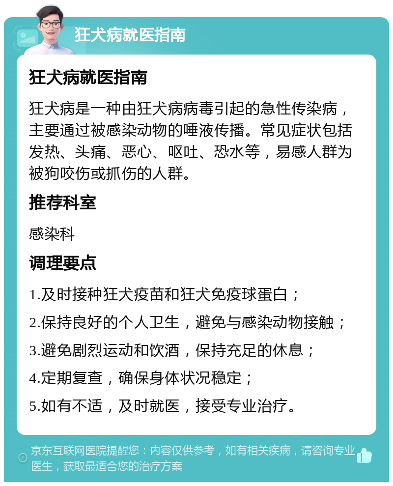 狂犬病就医指南 狂犬病就医指南 狂犬病是一种由狂犬病病毒引起的急性传染病，主要通过被感染动物的唾液传播。常见症状包括发热、头痛、恶心、呕吐、恐水等，易感人群为被狗咬伤或抓伤的人群。 推荐科室 感染科 调理要点 1.及时接种狂犬疫苗和狂犬免疫球蛋白； 2.保持良好的个人卫生，避免与感染动物接触； 3.避免剧烈运动和饮酒，保持充足的休息； 4.定期复查，确保身体状况稳定； 5.如有不适，及时就医，接受专业治疗。