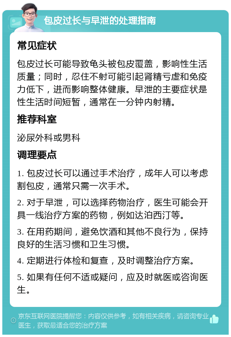 包皮过长与早泄的处理指南 常见症状 包皮过长可能导致龟头被包皮覆盖，影响性生活质量；同时，忍住不射可能引起肾精亏虚和免疫力低下，进而影响整体健康。早泄的主要症状是性生活时间短暂，通常在一分钟内射精。 推荐科室 泌尿外科或男科 调理要点 1. 包皮过长可以通过手术治疗，成年人可以考虑割包皮，通常只需一次手术。 2. 对于早泄，可以选择药物治疗，医生可能会开具一线治疗方案的药物，例如达泊西汀等。 3. 在用药期间，避免饮酒和其他不良行为，保持良好的生活习惯和卫生习惯。 4. 定期进行体检和复查，及时调整治疗方案。 5. 如果有任何不适或疑问，应及时就医或咨询医生。