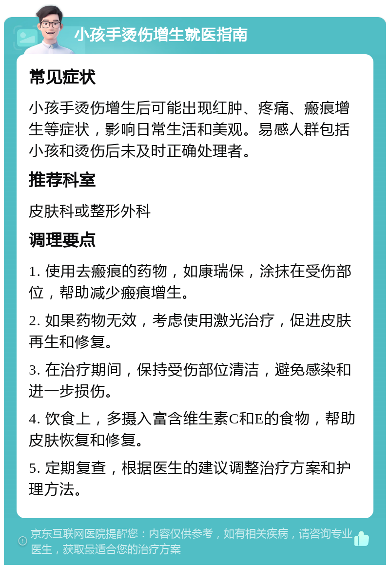 小孩手烫伤增生就医指南 常见症状 小孩手烫伤增生后可能出现红肿、疼痛、瘢痕增生等症状，影响日常生活和美观。易感人群包括小孩和烫伤后未及时正确处理者。 推荐科室 皮肤科或整形外科 调理要点 1. 使用去瘢痕的药物，如康瑞保，涂抹在受伤部位，帮助减少瘢痕增生。 2. 如果药物无效，考虑使用激光治疗，促进皮肤再生和修复。 3. 在治疗期间，保持受伤部位清洁，避免感染和进一步损伤。 4. 饮食上，多摄入富含维生素C和E的食物，帮助皮肤恢复和修复。 5. 定期复查，根据医生的建议调整治疗方案和护理方法。