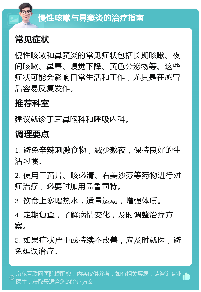 慢性咳嗽与鼻窦炎的治疗指南 常见症状 慢性咳嗽和鼻窦炎的常见症状包括长期咳嗽、夜间咳嗽、鼻塞、嗅觉下降、黄色分泌物等。这些症状可能会影响日常生活和工作，尤其是在感冒后容易反复发作。 推荐科室 建议就诊于耳鼻喉科和呼吸内科。 调理要点 1. 避免辛辣刺激食物，减少熬夜，保持良好的生活习惯。 2. 使用三黄片、咳必清、右美沙芬等药物进行对症治疗，必要时加用孟鲁司特。 3. 饮食上多喝热水，适量运动，增强体质。 4. 定期复查，了解病情变化，及时调整治疗方案。 5. 如果症状严重或持续不改善，应及时就医，避免延误治疗。