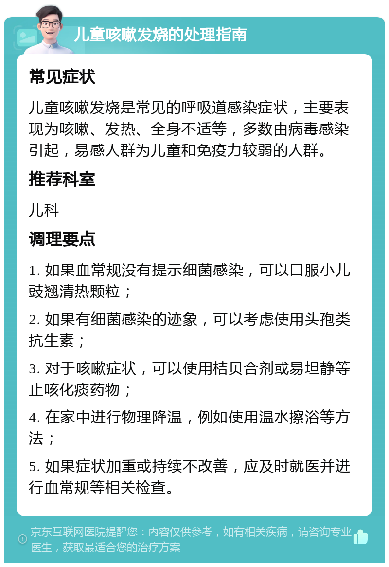 儿童咳嗽发烧的处理指南 常见症状 儿童咳嗽发烧是常见的呼吸道感染症状，主要表现为咳嗽、发热、全身不适等，多数由病毒感染引起，易感人群为儿童和免疫力较弱的人群。 推荐科室 儿科 调理要点 1. 如果血常规没有提示细菌感染，可以口服小儿豉翘清热颗粒； 2. 如果有细菌感染的迹象，可以考虑使用头孢类抗生素； 3. 对于咳嗽症状，可以使用桔贝合剂或易坦静等止咳化痰药物； 4. 在家中进行物理降温，例如使用温水擦浴等方法； 5. 如果症状加重或持续不改善，应及时就医并进行血常规等相关检查。