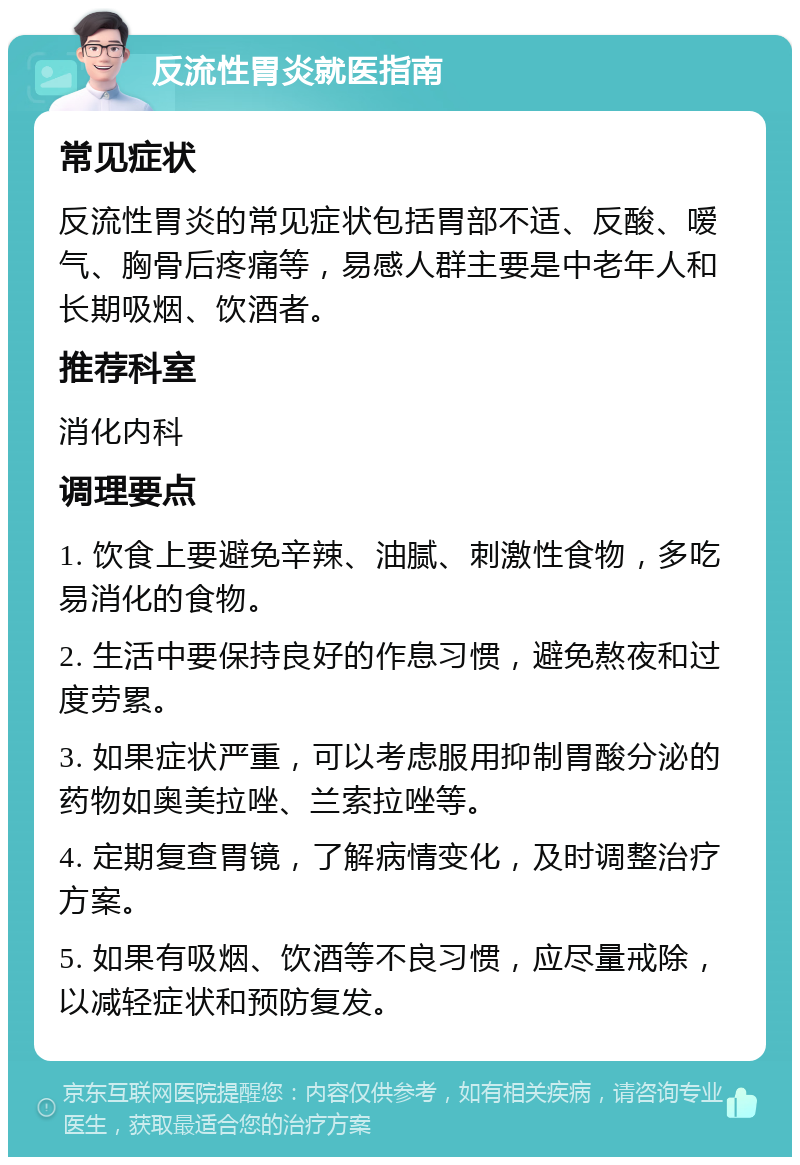 反流性胃炎就医指南 常见症状 反流性胃炎的常见症状包括胃部不适、反酸、嗳气、胸骨后疼痛等，易感人群主要是中老年人和长期吸烟、饮酒者。 推荐科室 消化内科 调理要点 1. 饮食上要避免辛辣、油腻、刺激性食物，多吃易消化的食物。 2. 生活中要保持良好的作息习惯，避免熬夜和过度劳累。 3. 如果症状严重，可以考虑服用抑制胃酸分泌的药物如奥美拉唑、兰索拉唑等。 4. 定期复查胃镜，了解病情变化，及时调整治疗方案。 5. 如果有吸烟、饮酒等不良习惯，应尽量戒除，以减轻症状和预防复发。