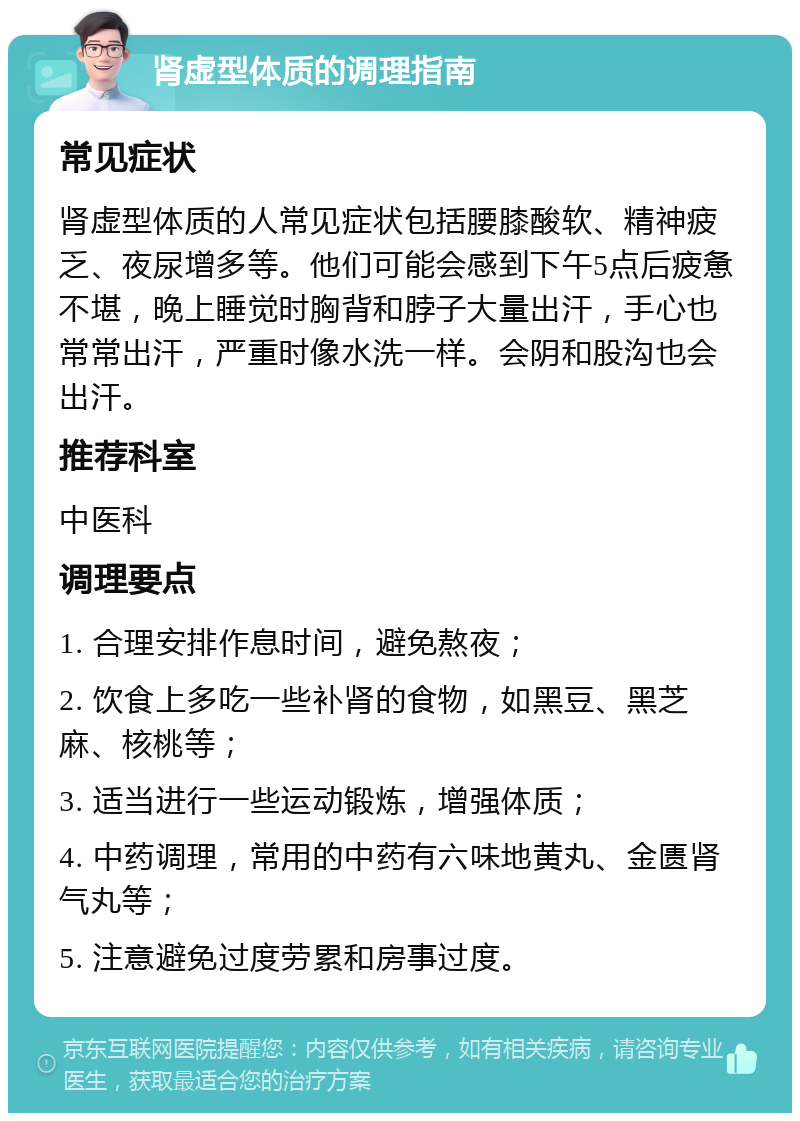 肾虚型体质的调理指南 常见症状 肾虚型体质的人常见症状包括腰膝酸软、精神疲乏、夜尿增多等。他们可能会感到下午5点后疲惫不堪，晚上睡觉时胸背和脖子大量出汗，手心也常常出汗，严重时像水洗一样。会阴和股沟也会出汗。 推荐科室 中医科 调理要点 1. 合理安排作息时间，避免熬夜； 2. 饮食上多吃一些补肾的食物，如黑豆、黑芝麻、核桃等； 3. 适当进行一些运动锻炼，增强体质； 4. 中药调理，常用的中药有六味地黄丸、金匮肾气丸等； 5. 注意避免过度劳累和房事过度。