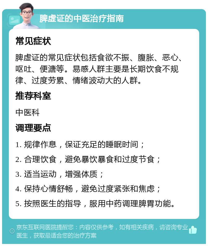 脾虚证的中医治疗指南 常见症状 脾虚证的常见症状包括食欲不振、腹胀、恶心、呕吐、便溏等。易感人群主要是长期饮食不规律、过度劳累、情绪波动大的人群。 推荐科室 中医科 调理要点 1. 规律作息，保证充足的睡眠时间； 2. 合理饮食，避免暴饮暴食和过度节食； 3. 适当运动，增强体质； 4. 保持心情舒畅，避免过度紧张和焦虑； 5. 按照医生的指导，服用中药调理脾胃功能。