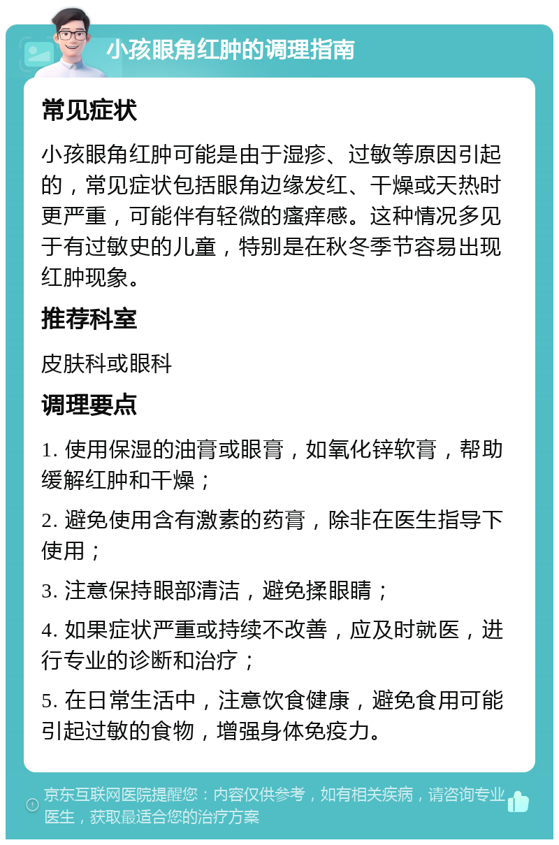 小孩眼角红肿的调理指南 常见症状 小孩眼角红肿可能是由于湿疹、过敏等原因引起的，常见症状包括眼角边缘发红、干燥或天热时更严重，可能伴有轻微的瘙痒感。这种情况多见于有过敏史的儿童，特别是在秋冬季节容易出现红肿现象。 推荐科室 皮肤科或眼科 调理要点 1. 使用保湿的油膏或眼膏，如氧化锌软膏，帮助缓解红肿和干燥； 2. 避免使用含有激素的药膏，除非在医生指导下使用； 3. 注意保持眼部清洁，避免揉眼睛； 4. 如果症状严重或持续不改善，应及时就医，进行专业的诊断和治疗； 5. 在日常生活中，注意饮食健康，避免食用可能引起过敏的食物，增强身体免疫力。