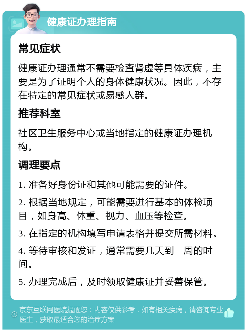 健康证办理指南 常见症状 健康证办理通常不需要检查肾虚等具体疾病，主要是为了证明个人的身体健康状况。因此，不存在特定的常见症状或易感人群。 推荐科室 社区卫生服务中心或当地指定的健康证办理机构。 调理要点 1. 准备好身份证和其他可能需要的证件。 2. 根据当地规定，可能需要进行基本的体检项目，如身高、体重、视力、血压等检查。 3. 在指定的机构填写申请表格并提交所需材料。 4. 等待审核和发证，通常需要几天到一周的时间。 5. 办理完成后，及时领取健康证并妥善保管。