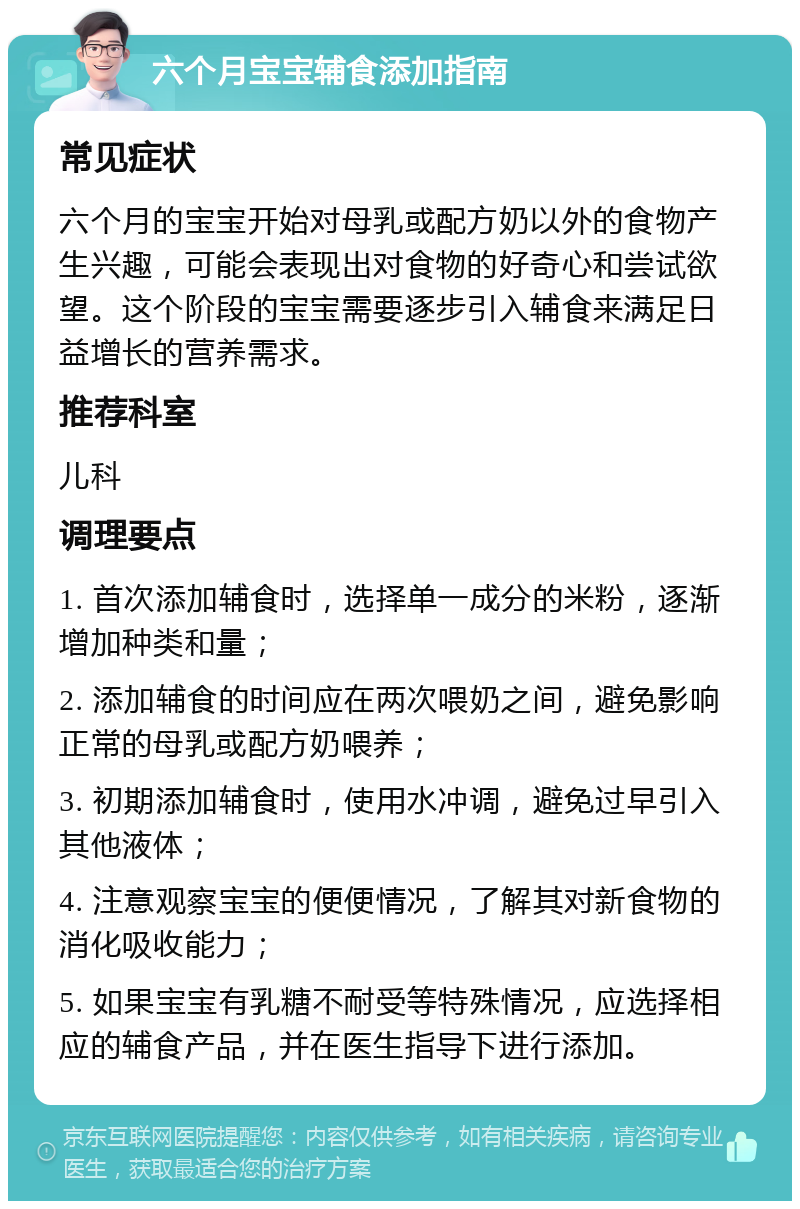 六个月宝宝辅食添加指南 常见症状 六个月的宝宝开始对母乳或配方奶以外的食物产生兴趣，可能会表现出对食物的好奇心和尝试欲望。这个阶段的宝宝需要逐步引入辅食来满足日益增长的营养需求。 推荐科室 儿科 调理要点 1. 首次添加辅食时，选择单一成分的米粉，逐渐增加种类和量； 2. 添加辅食的时间应在两次喂奶之间，避免影响正常的母乳或配方奶喂养； 3. 初期添加辅食时，使用水冲调，避免过早引入其他液体； 4. 注意观察宝宝的便便情况，了解其对新食物的消化吸收能力； 5. 如果宝宝有乳糖不耐受等特殊情况，应选择相应的辅食产品，并在医生指导下进行添加。