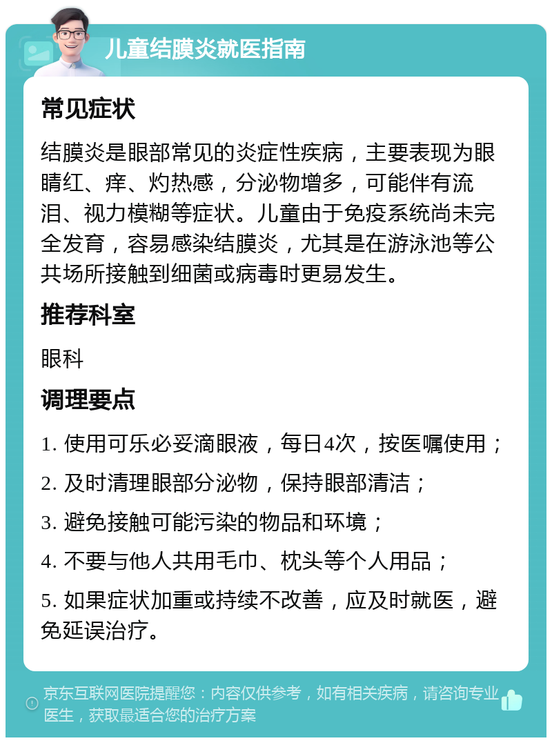 儿童结膜炎就医指南 常见症状 结膜炎是眼部常见的炎症性疾病，主要表现为眼睛红、痒、灼热感，分泌物增多，可能伴有流泪、视力模糊等症状。儿童由于免疫系统尚未完全发育，容易感染结膜炎，尤其是在游泳池等公共场所接触到细菌或病毒时更易发生。 推荐科室 眼科 调理要点 1. 使用可乐必妥滴眼液，每日4次，按医嘱使用； 2. 及时清理眼部分泌物，保持眼部清洁； 3. 避免接触可能污染的物品和环境； 4. 不要与他人共用毛巾、枕头等个人用品； 5. 如果症状加重或持续不改善，应及时就医，避免延误治疗。