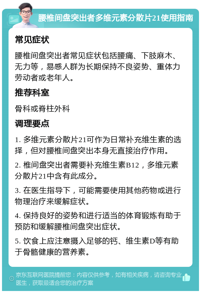 腰椎间盘突出者多维元素分散片21使用指南 常见症状 腰椎间盘突出者常见症状包括腰痛、下肢麻木、无力等，易感人群为长期保持不良姿势、重体力劳动者或老年人。 推荐科室 骨科或脊柱外科 调理要点 1. 多维元素分散片21可作为日常补充维生素的选择，但对腰椎间盘突出本身无直接治疗作用。 2. 椎间盘突出者需要补充维生素B12，多维元素分散片21中含有此成分。 3. 在医生指导下，可能需要使用其他药物或进行物理治疗来缓解症状。 4. 保持良好的姿势和进行适当的体育锻炼有助于预防和缓解腰椎间盘突出症状。 5. 饮食上应注意摄入足够的钙、维生素D等有助于骨骼健康的营养素。