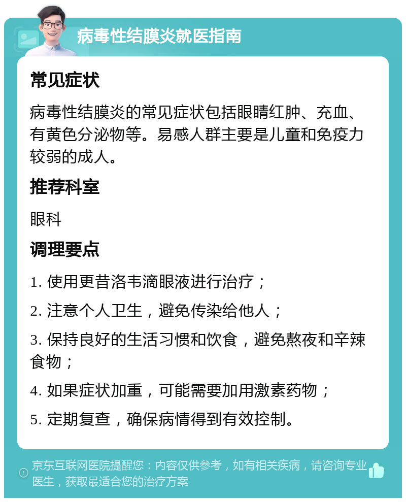 病毒性结膜炎就医指南 常见症状 病毒性结膜炎的常见症状包括眼睛红肿、充血、有黄色分泌物等。易感人群主要是儿童和免疫力较弱的成人。 推荐科室 眼科 调理要点 1. 使用更昔洛韦滴眼液进行治疗； 2. 注意个人卫生，避免传染给他人； 3. 保持良好的生活习惯和饮食，避免熬夜和辛辣食物； 4. 如果症状加重，可能需要加用激素药物； 5. 定期复查，确保病情得到有效控制。