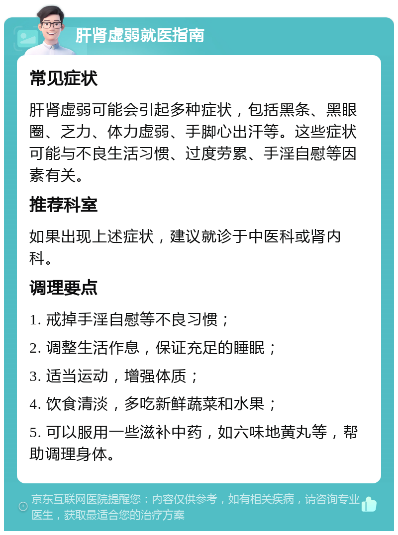 肝肾虚弱就医指南 常见症状 肝肾虚弱可能会引起多种症状，包括黑条、黑眼圈、乏力、体力虚弱、手脚心出汗等。这些症状可能与不良生活习惯、过度劳累、手淫自慰等因素有关。 推荐科室 如果出现上述症状，建议就诊于中医科或肾内科。 调理要点 1. 戒掉手淫自慰等不良习惯； 2. 调整生活作息，保证充足的睡眠； 3. 适当运动，增强体质； 4. 饮食清淡，多吃新鲜蔬菜和水果； 5. 可以服用一些滋补中药，如六味地黄丸等，帮助调理身体。