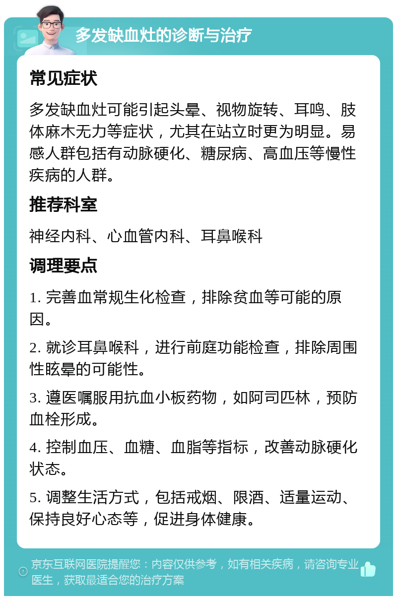 多发缺血灶的诊断与治疗 常见症状 多发缺血灶可能引起头晕、视物旋转、耳鸣、肢体麻木无力等症状，尤其在站立时更为明显。易感人群包括有动脉硬化、糖尿病、高血压等慢性疾病的人群。 推荐科室 神经内科、心血管内科、耳鼻喉科 调理要点 1. 完善血常规生化检查，排除贫血等可能的原因。 2. 就诊耳鼻喉科，进行前庭功能检查，排除周围性眩晕的可能性。 3. 遵医嘱服用抗血小板药物，如阿司匹林，预防血栓形成。 4. 控制血压、血糖、血脂等指标，改善动脉硬化状态。 5. 调整生活方式，包括戒烟、限酒、适量运动、保持良好心态等，促进身体健康。