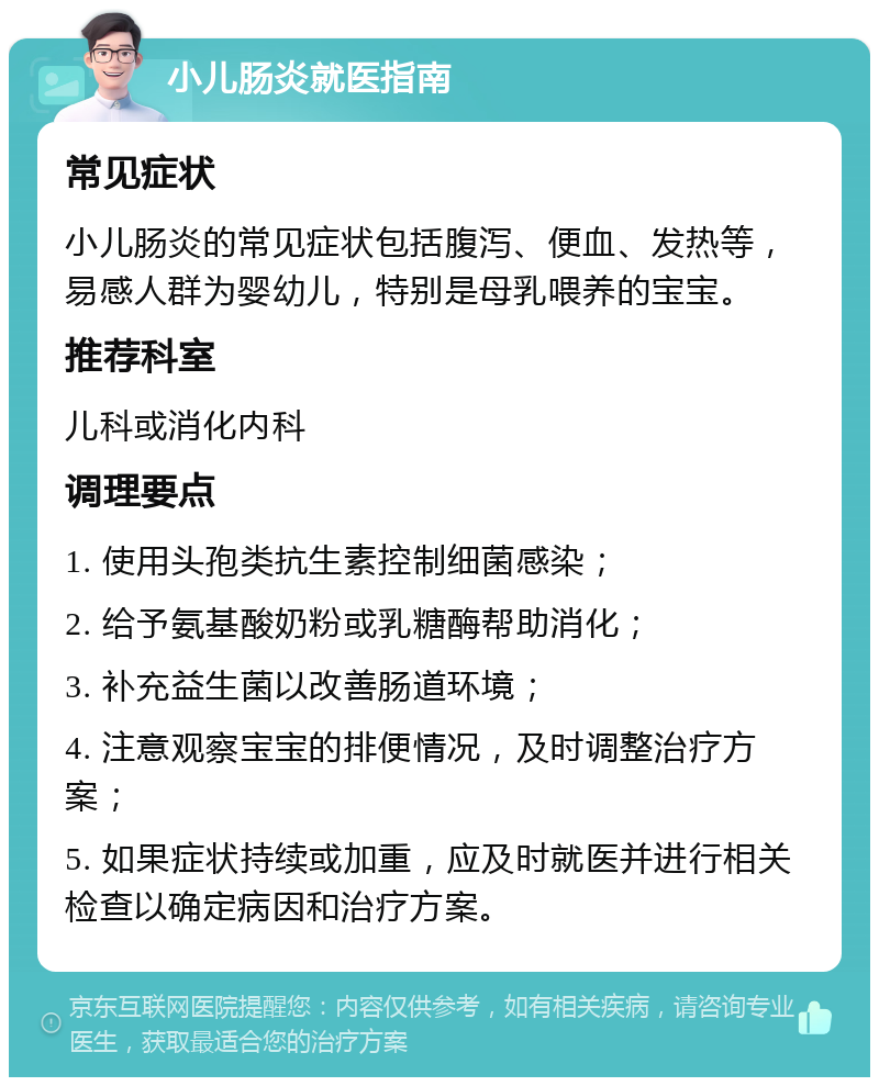 小儿肠炎就医指南 常见症状 小儿肠炎的常见症状包括腹泻、便血、发热等，易感人群为婴幼儿，特别是母乳喂养的宝宝。 推荐科室 儿科或消化内科 调理要点 1. 使用头孢类抗生素控制细菌感染； 2. 给予氨基酸奶粉或乳糖酶帮助消化； 3. 补充益生菌以改善肠道环境； 4. 注意观察宝宝的排便情况，及时调整治疗方案； 5. 如果症状持续或加重，应及时就医并进行相关检查以确定病因和治疗方案。