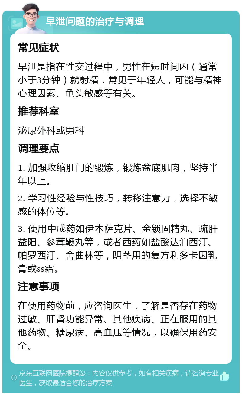 早泄问题的治疗与调理 常见症状 早泄是指在性交过程中，男性在短时间内（通常小于3分钟）就射精，常见于年轻人，可能与精神心理因素、龟头敏感等有关。 推荐科室 泌尿外科或男科 调理要点 1. 加强收缩肛门的锻炼，锻炼盆底肌肉，坚持半年以上。 2. 学习性经验与性技巧，转移注意力，选择不敏感的体位等。 3. 使用中成药如伊木萨克片、金锁固精丸、疏肝益阳、参茸鞭丸等，或者西药如盐酸达泊西汀、帕罗西汀、舍曲林等，阴茎用的复方利多卡因乳膏或ss霜。 注意事项 在使用药物前，应咨询医生，了解是否存在药物过敏、肝肾功能异常、其他疾病、正在服用的其他药物、糖尿病、高血压等情况，以确保用药安全。