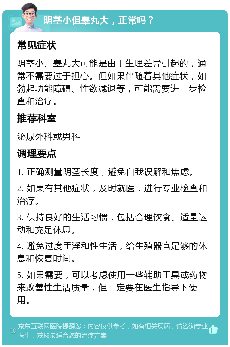 阴茎小但睾丸大，正常吗？ 常见症状 阴茎小、睾丸大可能是由于生理差异引起的，通常不需要过于担心。但如果伴随着其他症状，如勃起功能障碍、性欲减退等，可能需要进一步检查和治疗。 推荐科室 泌尿外科或男科 调理要点 1. 正确测量阴茎长度，避免自我误解和焦虑。 2. 如果有其他症状，及时就医，进行专业检查和治疗。 3. 保持良好的生活习惯，包括合理饮食、适量运动和充足休息。 4. 避免过度手淫和性生活，给生殖器官足够的休息和恢复时间。 5. 如果需要，可以考虑使用一些辅助工具或药物来改善性生活质量，但一定要在医生指导下使用。