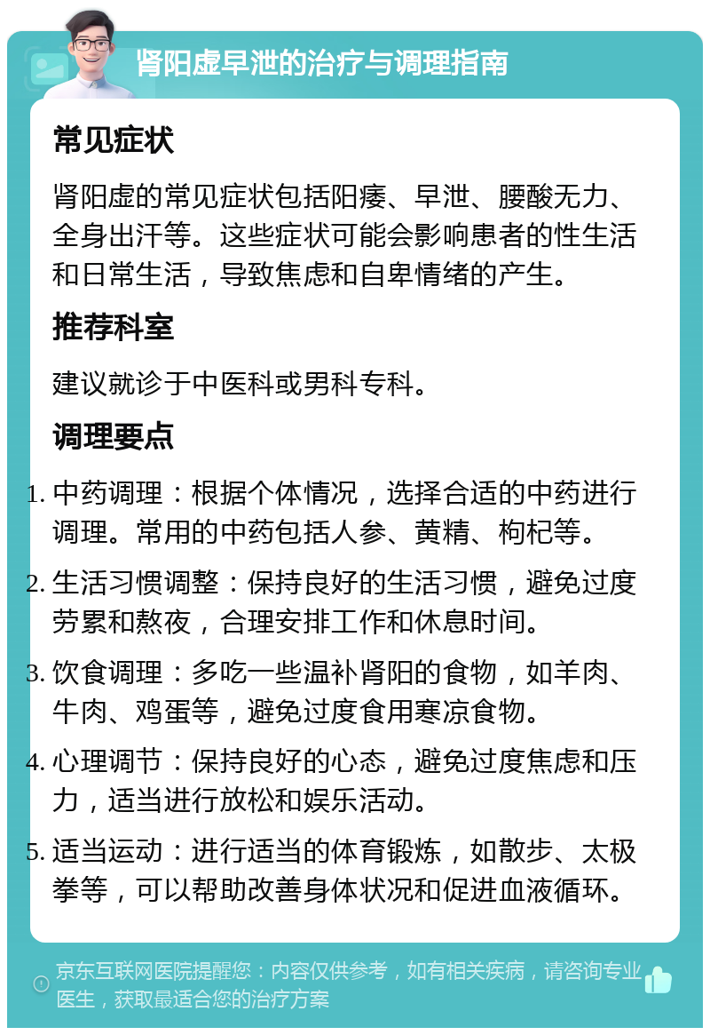 肾阳虚早泄的治疗与调理指南 常见症状 肾阳虚的常见症状包括阳痿、早泄、腰酸无力、全身出汗等。这些症状可能会影响患者的性生活和日常生活，导致焦虑和自卑情绪的产生。 推荐科室 建议就诊于中医科或男科专科。 调理要点 中药调理：根据个体情况，选择合适的中药进行调理。常用的中药包括人参、黄精、枸杞等。 生活习惯调整：保持良好的生活习惯，避免过度劳累和熬夜，合理安排工作和休息时间。 饮食调理：多吃一些温补肾阳的食物，如羊肉、牛肉、鸡蛋等，避免过度食用寒凉食物。 心理调节：保持良好的心态，避免过度焦虑和压力，适当进行放松和娱乐活动。 适当运动：进行适当的体育锻炼，如散步、太极拳等，可以帮助改善身体状况和促进血液循环。