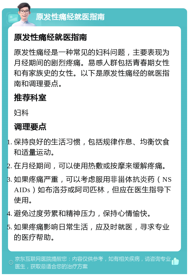 原发性痛经就医指南 原发性痛经就医指南 原发性痛经是一种常见的妇科问题，主要表现为月经期间的剧烈疼痛。易感人群包括青春期女性和有家族史的女性。以下是原发性痛经的就医指南和调理要点。 推荐科室 妇科 调理要点 保持良好的生活习惯，包括规律作息、均衡饮食和适量运动。 在月经期间，可以使用热敷或按摩来缓解疼痛。 如果疼痛严重，可以考虑服用非甾体抗炎药（NSAIDs）如布洛芬或阿司匹林，但应在医生指导下使用。 避免过度劳累和精神压力，保持心情愉快。 如果疼痛影响日常生活，应及时就医，寻求专业的医疗帮助。