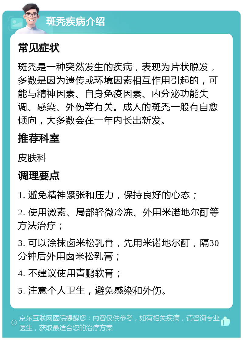 斑秃疾病介绍 常见症状 斑秃是一种突然发生的疾病，表现为片状脱发，多数是因为遗传或环境因素相互作用引起的，可能与精神因素、自身免疫因素、内分泌功能失调、感染、外伤等有关。成人的斑秃一般有自愈倾向，大多数会在一年内长出新发。 推荐科室 皮肤科 调理要点 1. 避免精神紧张和压力，保持良好的心态； 2. 使用激素、局部轻微冷冻、外用米诺地尔酊等方法治疗； 3. 可以涂抹卤米松乳膏，先用米诺地尔酊，隔30分钟后外用卤米松乳膏； 4. 不建议使用青鹏软膏； 5. 注意个人卫生，避免感染和外伤。