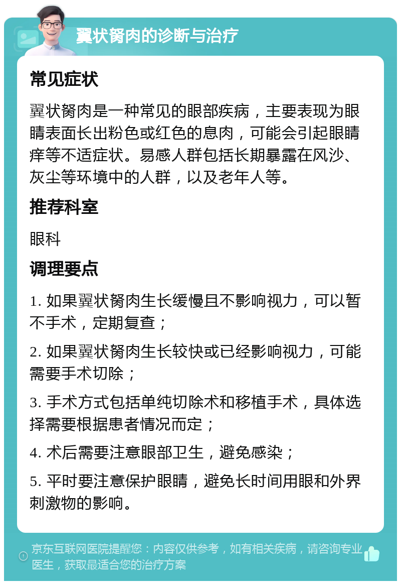 翼状胬肉的诊断与治疗 常见症状 翼状胬肉是一种常见的眼部疾病，主要表现为眼睛表面长出粉色或红色的息肉，可能会引起眼睛痒等不适症状。易感人群包括长期暴露在风沙、灰尘等环境中的人群，以及老年人等。 推荐科室 眼科 调理要点 1. 如果翼状胬肉生长缓慢且不影响视力，可以暂不手术，定期复查； 2. 如果翼状胬肉生长较快或已经影响视力，可能需要手术切除； 3. 手术方式包括单纯切除术和移植手术，具体选择需要根据患者情况而定； 4. 术后需要注意眼部卫生，避免感染； 5. 平时要注意保护眼睛，避免长时间用眼和外界刺激物的影响。