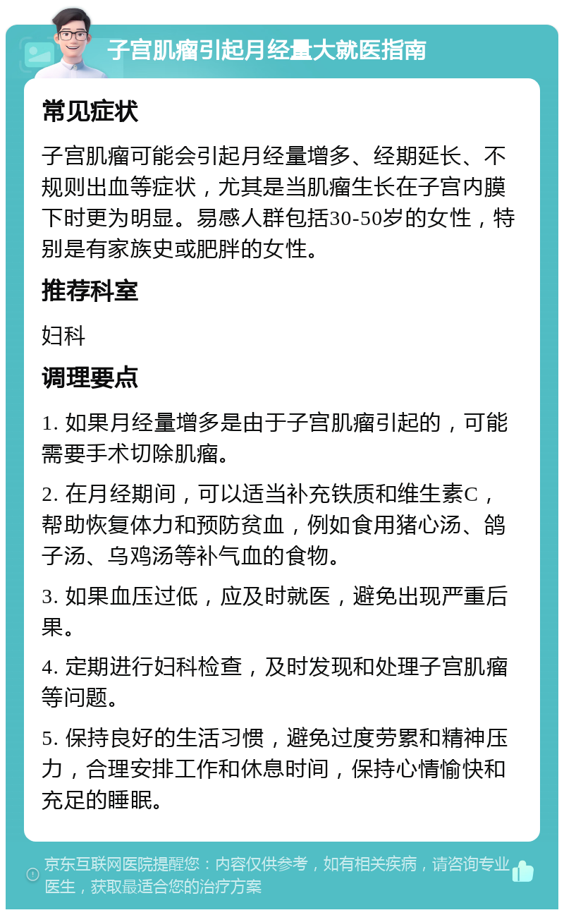 子宫肌瘤引起月经量大就医指南 常见症状 子宫肌瘤可能会引起月经量增多、经期延长、不规则出血等症状，尤其是当肌瘤生长在子宫内膜下时更为明显。易感人群包括30-50岁的女性，特别是有家族史或肥胖的女性。 推荐科室 妇科 调理要点 1. 如果月经量增多是由于子宫肌瘤引起的，可能需要手术切除肌瘤。 2. 在月经期间，可以适当补充铁质和维生素C，帮助恢复体力和预防贫血，例如食用猪心汤、鸽子汤、乌鸡汤等补气血的食物。 3. 如果血压过低，应及时就医，避免出现严重后果。 4. 定期进行妇科检查，及时发现和处理子宫肌瘤等问题。 5. 保持良好的生活习惯，避免过度劳累和精神压力，合理安排工作和休息时间，保持心情愉快和充足的睡眠。