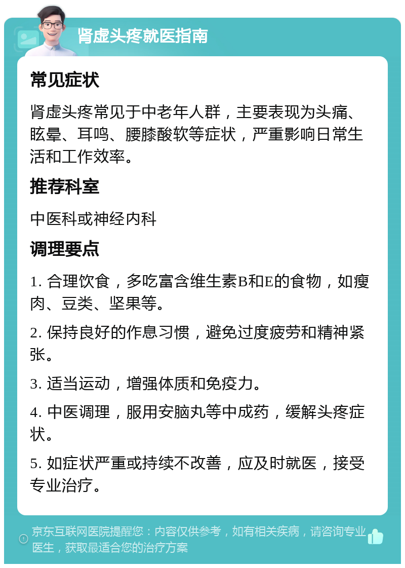 肾虚头疼就医指南 常见症状 肾虚头疼常见于中老年人群，主要表现为头痛、眩晕、耳鸣、腰膝酸软等症状，严重影响日常生活和工作效率。 推荐科室 中医科或神经内科 调理要点 1. 合理饮食，多吃富含维生素B和E的食物，如瘦肉、豆类、坚果等。 2. 保持良好的作息习惯，避免过度疲劳和精神紧张。 3. 适当运动，增强体质和免疫力。 4. 中医调理，服用安脑丸等中成药，缓解头疼症状。 5. 如症状严重或持续不改善，应及时就医，接受专业治疗。