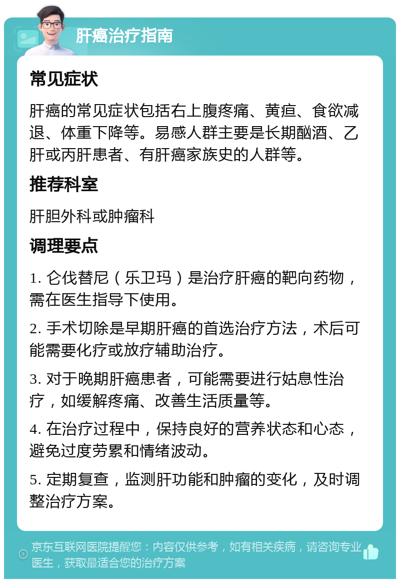 肝癌治疗指南 常见症状 肝癌的常见症状包括右上腹疼痛、黄疸、食欲减退、体重下降等。易感人群主要是长期酗酒、乙肝或丙肝患者、有肝癌家族史的人群等。 推荐科室 肝胆外科或肿瘤科 调理要点 1. 仑伐替尼（乐卫玛）是治疗肝癌的靶向药物，需在医生指导下使用。 2. 手术切除是早期肝癌的首选治疗方法，术后可能需要化疗或放疗辅助治疗。 3. 对于晚期肝癌患者，可能需要进行姑息性治疗，如缓解疼痛、改善生活质量等。 4. 在治疗过程中，保持良好的营养状态和心态，避免过度劳累和情绪波动。 5. 定期复查，监测肝功能和肿瘤的变化，及时调整治疗方案。