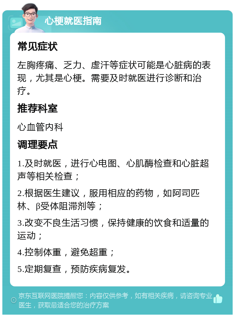 心梗就医指南 常见症状 左胸疼痛、乏力、虚汗等症状可能是心脏病的表现，尤其是心梗。需要及时就医进行诊断和治疗。 推荐科室 心血管内科 调理要点 1.及时就医，进行心电图、心肌酶检查和心脏超声等相关检查； 2.根据医生建议，服用相应的药物，如阿司匹林、β受体阻滞剂等； 3.改变不良生活习惯，保持健康的饮食和适量的运动； 4.控制体重，避免超重； 5.定期复查，预防疾病复发。