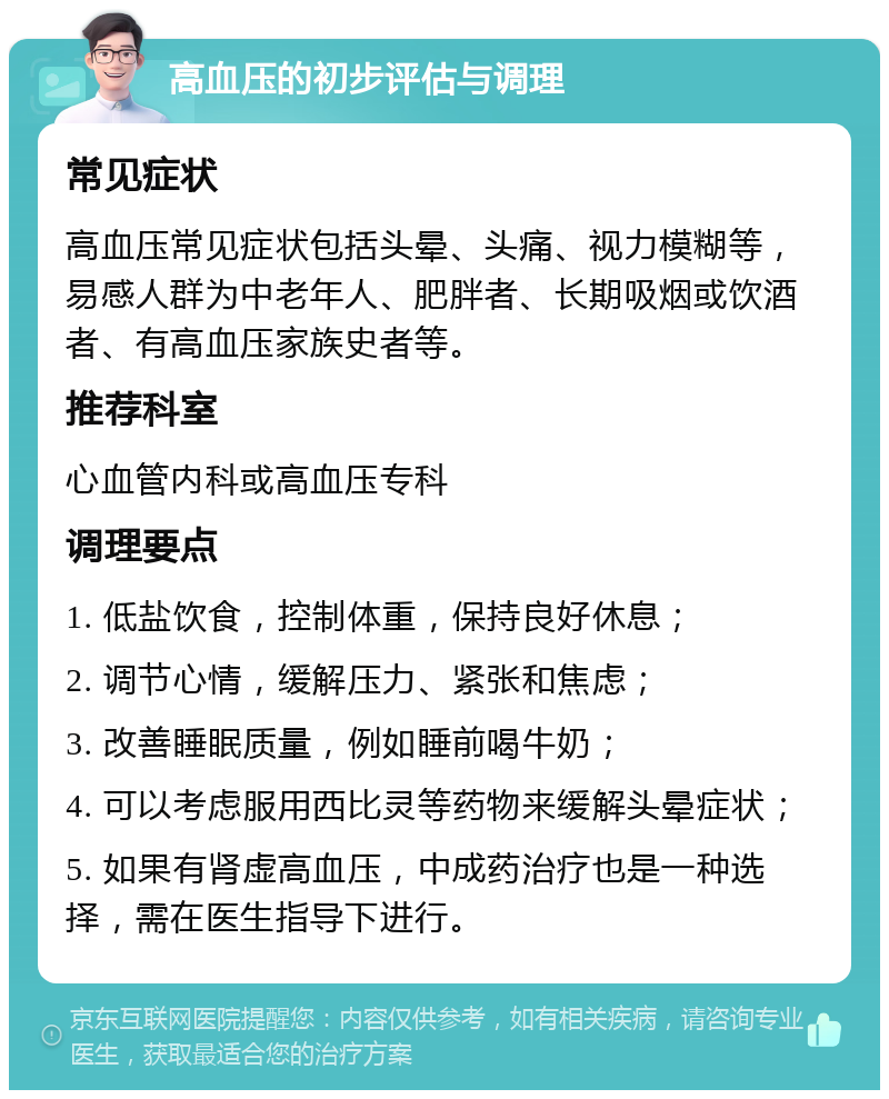 高血压的初步评估与调理 常见症状 高血压常见症状包括头晕、头痛、视力模糊等，易感人群为中老年人、肥胖者、长期吸烟或饮酒者、有高血压家族史者等。 推荐科室 心血管内科或高血压专科 调理要点 1. 低盐饮食，控制体重，保持良好休息； 2. 调节心情，缓解压力、紧张和焦虑； 3. 改善睡眠质量，例如睡前喝牛奶； 4. 可以考虑服用西比灵等药物来缓解头晕症状； 5. 如果有肾虚高血压，中成药治疗也是一种选择，需在医生指导下进行。