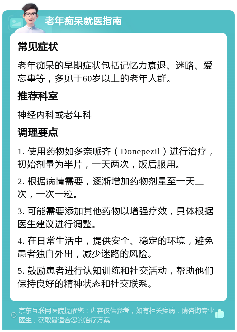 老年痴呆就医指南 常见症状 老年痴呆的早期症状包括记忆力衰退、迷路、爱忘事等，多见于60岁以上的老年人群。 推荐科室 神经内科或老年科 调理要点 1. 使用药物如多奈哌齐（Donepezil）进行治疗，初始剂量为半片，一天两次，饭后服用。 2. 根据病情需要，逐渐增加药物剂量至一天三次，一次一粒。 3. 可能需要添加其他药物以增强疗效，具体根据医生建议进行调整。 4. 在日常生活中，提供安全、稳定的环境，避免患者独自外出，减少迷路的风险。 5. 鼓励患者进行认知训练和社交活动，帮助他们保持良好的精神状态和社交联系。