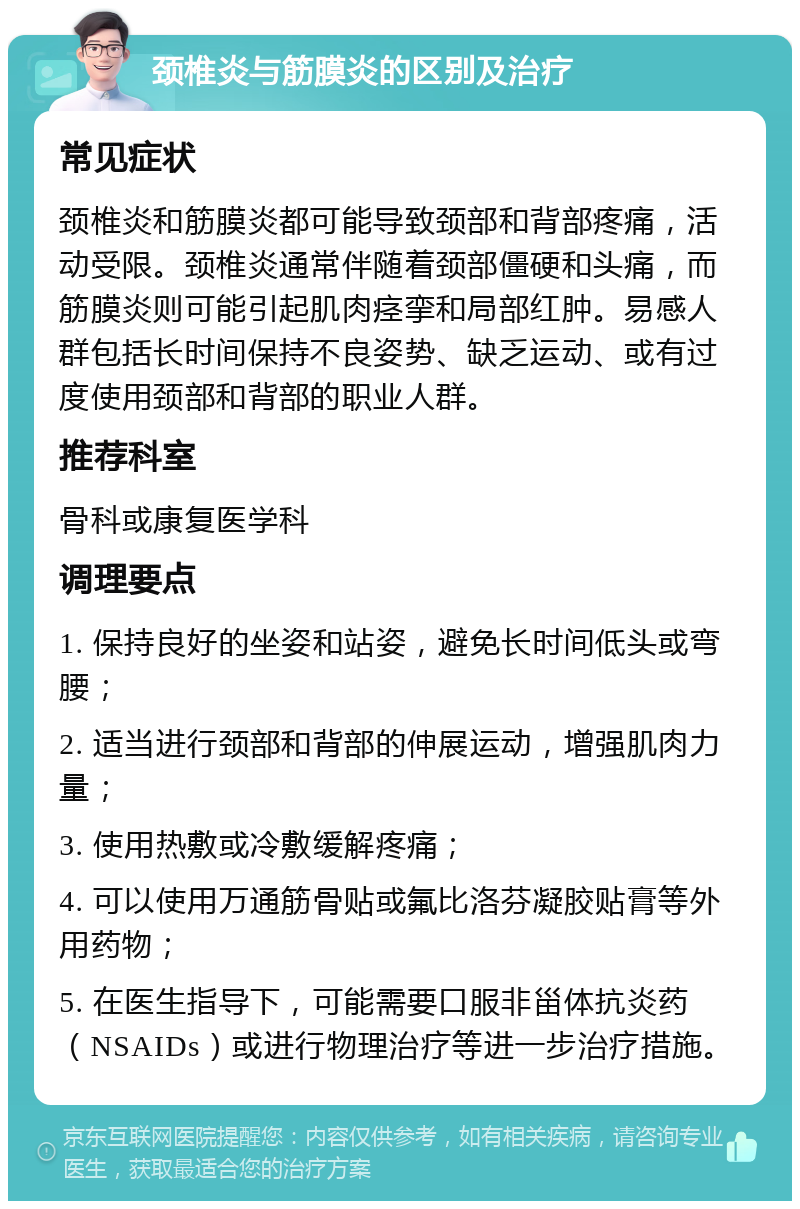 颈椎炎与筋膜炎的区别及治疗 常见症状 颈椎炎和筋膜炎都可能导致颈部和背部疼痛，活动受限。颈椎炎通常伴随着颈部僵硬和头痛，而筋膜炎则可能引起肌肉痉挛和局部红肿。易感人群包括长时间保持不良姿势、缺乏运动、或有过度使用颈部和背部的职业人群。 推荐科室 骨科或康复医学科 调理要点 1. 保持良好的坐姿和站姿，避免长时间低头或弯腰； 2. 适当进行颈部和背部的伸展运动，增强肌肉力量； 3. 使用热敷或冷敷缓解疼痛； 4. 可以使用万通筋骨贴或氟比洛芬凝胶贴膏等外用药物； 5. 在医生指导下，可能需要口服非甾体抗炎药（NSAIDs）或进行物理治疗等进一步治疗措施。