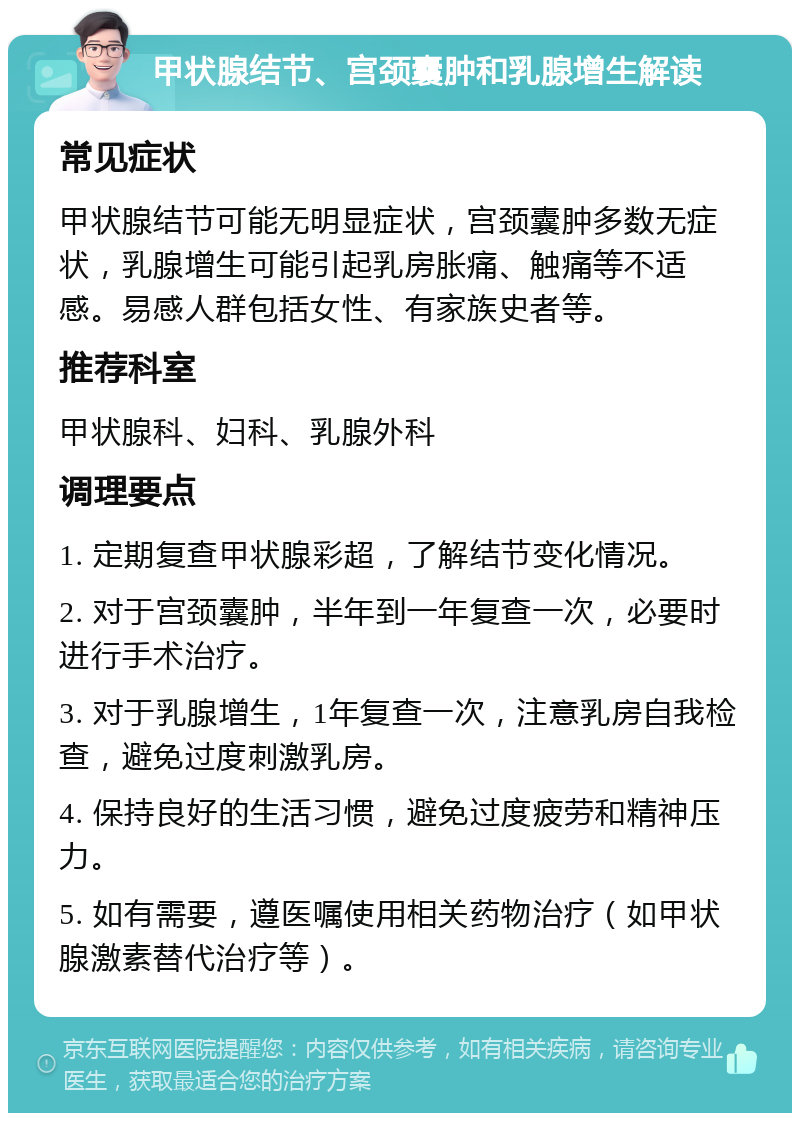 甲状腺结节、宫颈囊肿和乳腺增生解读 常见症状 甲状腺结节可能无明显症状，宫颈囊肿多数无症状，乳腺增生可能引起乳房胀痛、触痛等不适感。易感人群包括女性、有家族史者等。 推荐科室 甲状腺科、妇科、乳腺外科 调理要点 1. 定期复查甲状腺彩超，了解结节变化情况。 2. 对于宫颈囊肿，半年到一年复查一次，必要时进行手术治疗。 3. 对于乳腺增生，1年复查一次，注意乳房自我检查，避免过度刺激乳房。 4. 保持良好的生活习惯，避免过度疲劳和精神压力。 5. 如有需要，遵医嘱使用相关药物治疗（如甲状腺激素替代治疗等）。