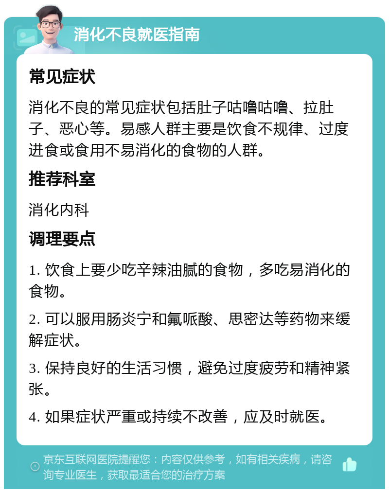 消化不良就医指南 常见症状 消化不良的常见症状包括肚子咕噜咕噜、拉肚子、恶心等。易感人群主要是饮食不规律、过度进食或食用不易消化的食物的人群。 推荐科室 消化内科 调理要点 1. 饮食上要少吃辛辣油腻的食物，多吃易消化的食物。 2. 可以服用肠炎宁和氟哌酸、思密达等药物来缓解症状。 3. 保持良好的生活习惯，避免过度疲劳和精神紧张。 4. 如果症状严重或持续不改善，应及时就医。