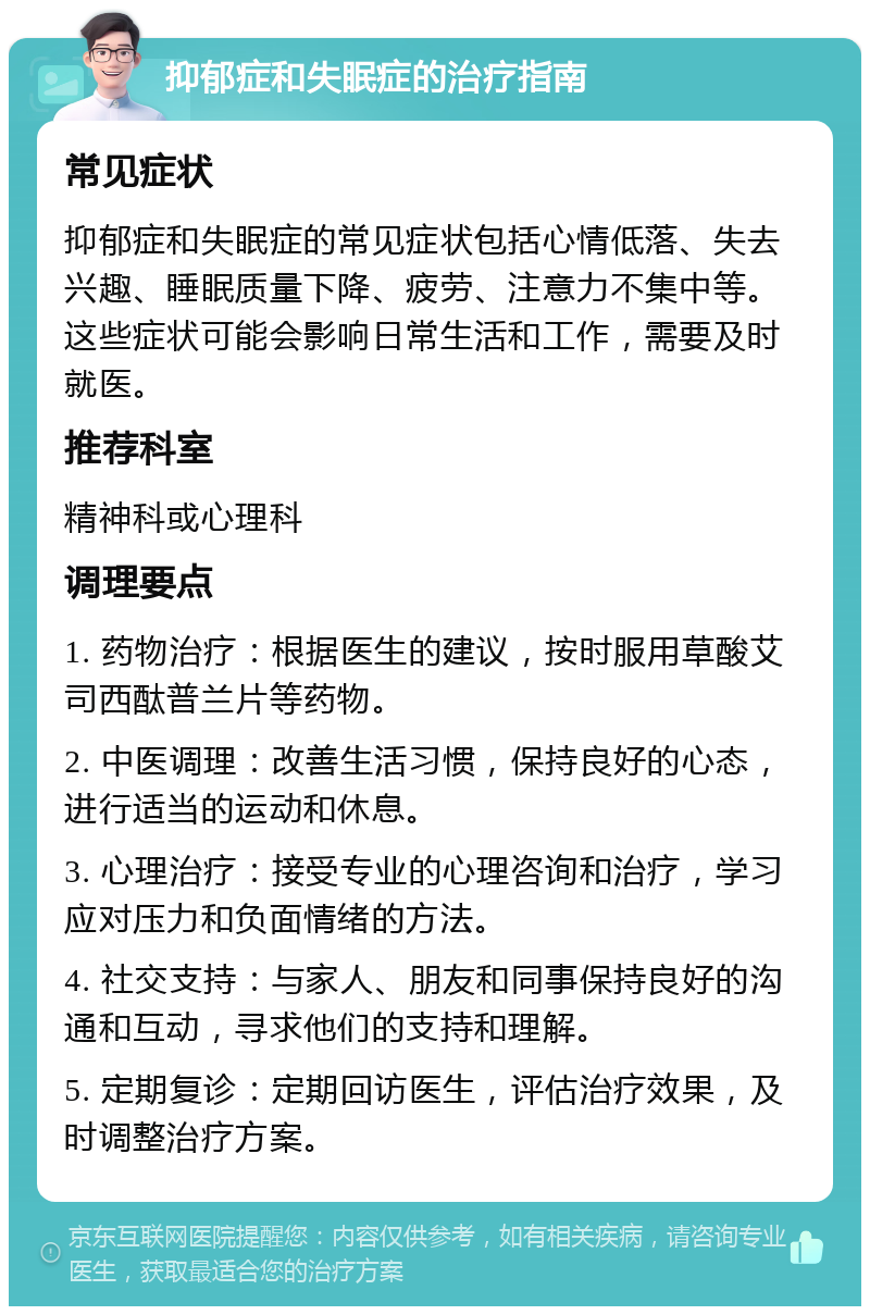 抑郁症和失眠症的治疗指南 常见症状 抑郁症和失眠症的常见症状包括心情低落、失去兴趣、睡眠质量下降、疲劳、注意力不集中等。这些症状可能会影响日常生活和工作，需要及时就医。 推荐科室 精神科或心理科 调理要点 1. 药物治疗：根据医生的建议，按时服用草酸艾司西酞普兰片等药物。 2. 中医调理：改善生活习惯，保持良好的心态，进行适当的运动和休息。 3. 心理治疗：接受专业的心理咨询和治疗，学习应对压力和负面情绪的方法。 4. 社交支持：与家人、朋友和同事保持良好的沟通和互动，寻求他们的支持和理解。 5. 定期复诊：定期回访医生，评估治疗效果，及时调整治疗方案。