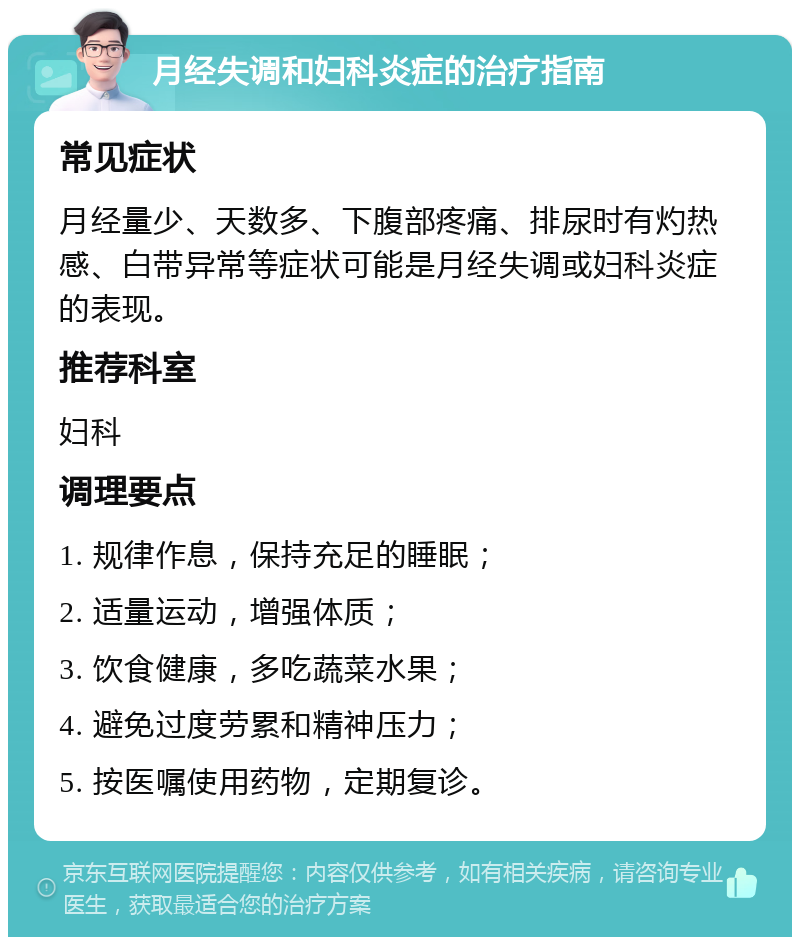 月经失调和妇科炎症的治疗指南 常见症状 月经量少、天数多、下腹部疼痛、排尿时有灼热感、白带异常等症状可能是月经失调或妇科炎症的表现。 推荐科室 妇科 调理要点 1. 规律作息，保持充足的睡眠； 2. 适量运动，增强体质； 3. 饮食健康，多吃蔬菜水果； 4. 避免过度劳累和精神压力； 5. 按医嘱使用药物，定期复诊。