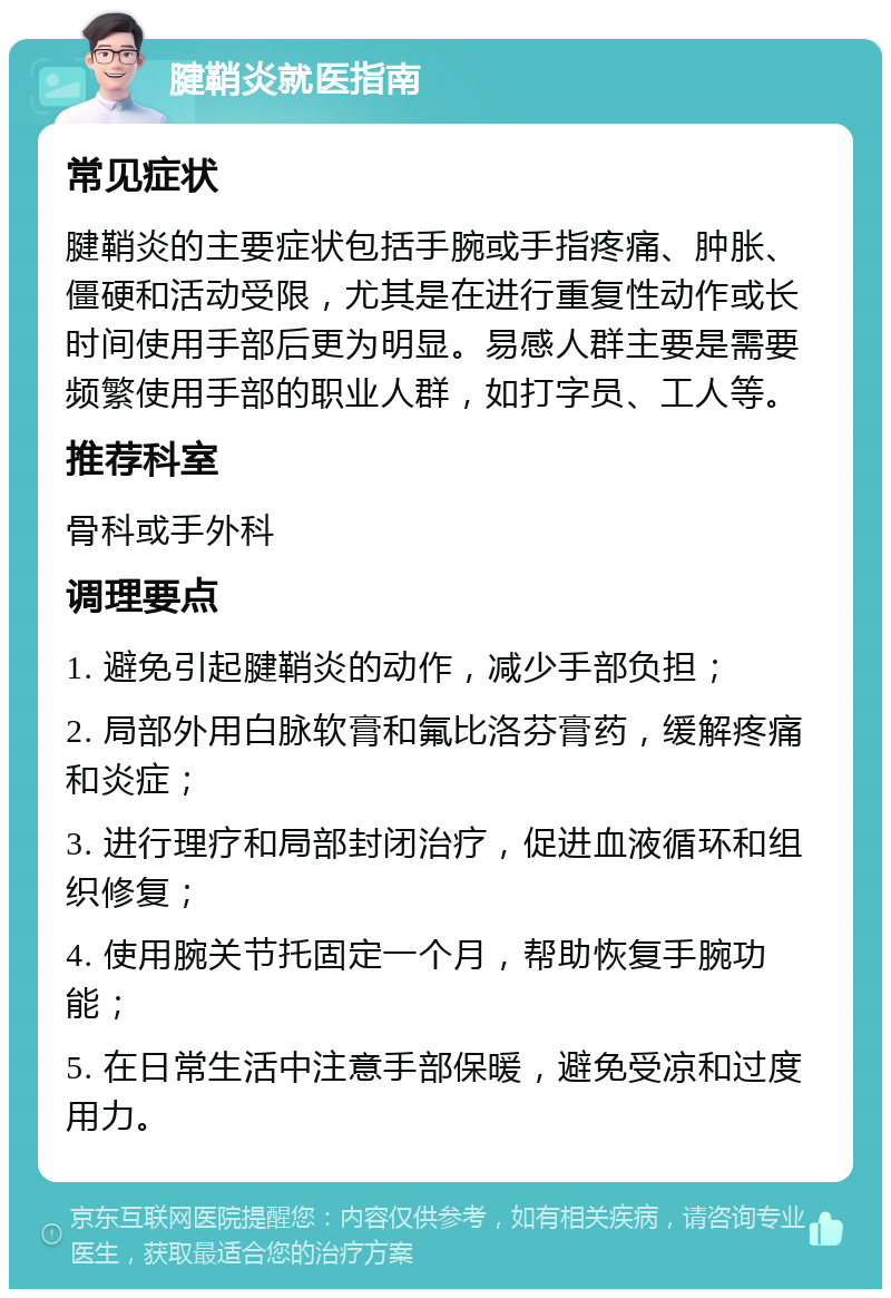 腱鞘炎就医指南 常见症状 腱鞘炎的主要症状包括手腕或手指疼痛、肿胀、僵硬和活动受限，尤其是在进行重复性动作或长时间使用手部后更为明显。易感人群主要是需要频繁使用手部的职业人群，如打字员、工人等。 推荐科室 骨科或手外科 调理要点 1. 避免引起腱鞘炎的动作，减少手部负担； 2. 局部外用白脉软膏和氟比洛芬膏药，缓解疼痛和炎症； 3. 进行理疗和局部封闭治疗，促进血液循环和组织修复； 4. 使用腕关节托固定一个月，帮助恢复手腕功能； 5. 在日常生活中注意手部保暖，避免受凉和过度用力。