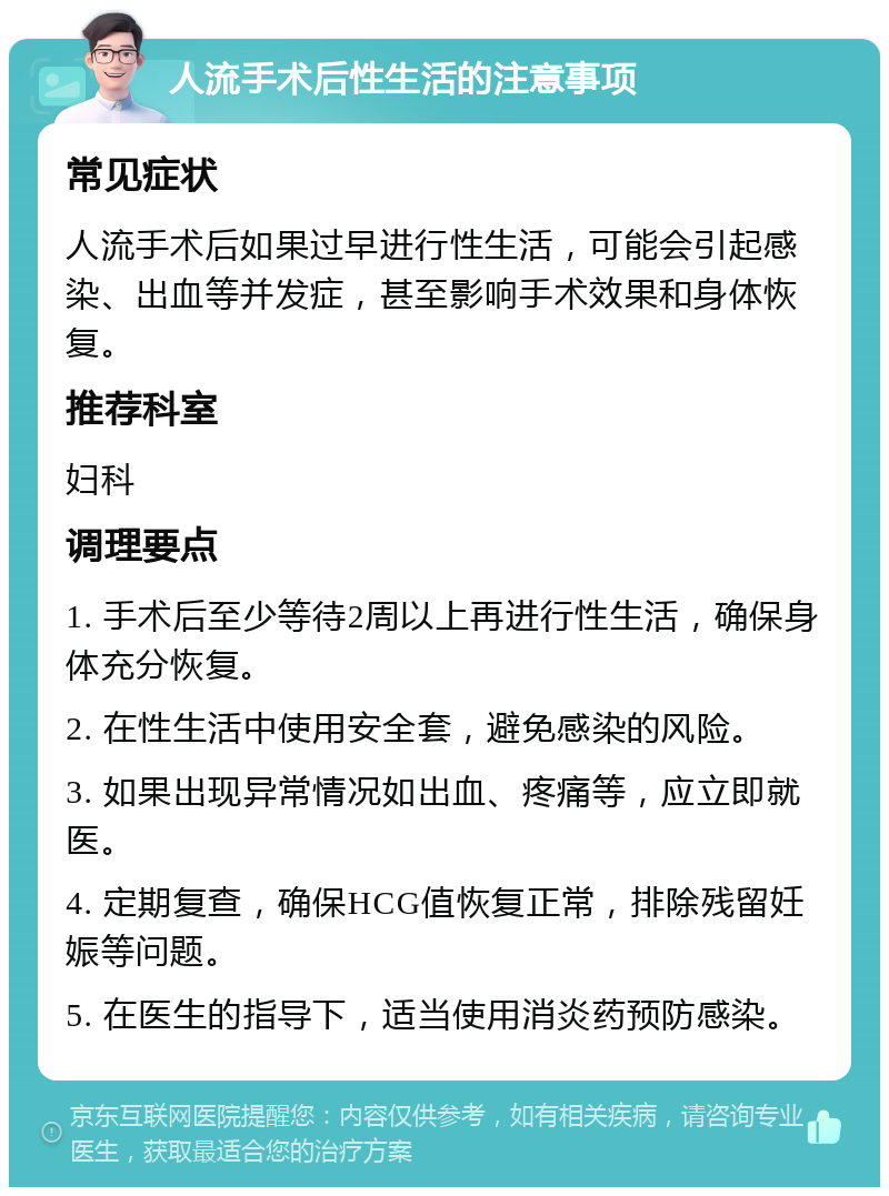 人流手术后性生活的注意事项 常见症状 人流手术后如果过早进行性生活，可能会引起感染、出血等并发症，甚至影响手术效果和身体恢复。 推荐科室 妇科 调理要点 1. 手术后至少等待2周以上再进行性生活，确保身体充分恢复。 2. 在性生活中使用安全套，避免感染的风险。 3. 如果出现异常情况如出血、疼痛等，应立即就医。 4. 定期复查，确保HCG值恢复正常，排除残留妊娠等问题。 5. 在医生的指导下，适当使用消炎药预防感染。